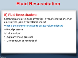 Fluid Resuscitation

B) Fluid Resuscitation :
Correction of existing abnormalities in volume status or serum
electrolytes (as in hypovolemic shock)
What is the Parameters used to assess volume deficit?
1- Blood pressure
2- Urine output
3- Jugular venous pressure
4- Urine sodium concentration
 