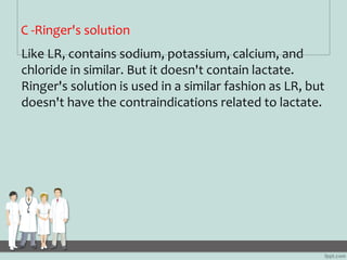 C -Ringer's solution
Like LR, contains sodium, potassium, calcium, and
chloride in similar. But it doesn't contain lactate...