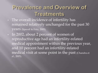 • The overall incidence of infertility has
remained relatively unchanged for the past 30
years (Speroff & Fritz, 2005).
• In 2002, about 2 percent of women of
reproductive age had an infertility-related
medical appointment within the previous year,
and 10 percent had an infertility-related
medical visit at some point in the past (Chandra et
al., 2005).
 