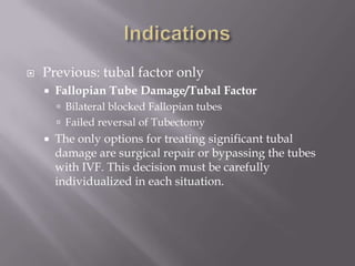  Previous: tubal factor only
 Fallopian Tube Damage/Tubal Factor
 Bilateral blocked Fallopian tubes
 Failed reversal of Tubectomy
 The only options for treating significant tubal
damage are surgical repair or bypassing the tubes
with IVF. This decision must be carefully
individualized in each situation.
 