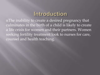 The inability to create a desired pregnancy that
culminates in the birth of a child is likely to create
a life crisis for women and their partners. Women
seeking fertility treatment look to nurses for care,
counsel and health teaching.
 