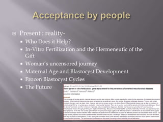  Present : reality-
 Who Does it Help?
 In-Vitro Fertilization and the Hermeneutic of the
Gift
 Woman’s uncensored journey
 Maternal Age and Blastocyst Development
 Frozen Blastocyst Cycles
 The Future
 