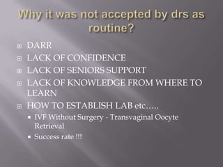  DARR
 LACK OF CONFIDENCE
 LACK OF SENIORS SUPPORT
 LACK OF KNOWLEDGE FROM WHERE TO
LEARN
 HOW TO ESTABLISH LAB etc…..
 IVF Without Surgery - Transvaginal Oocyte
Retrieval
 Success rate !!!
 