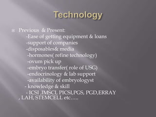  Previous & Present:
-Ease of getting equipment & loans
-support of companies
-disposables& media
-hormones( refine technology)
-ovum pick up
-embryo transfer( role of USG)
-endocrinology & lab support
-availability of embryologyst
- knowledge & skill
- ICSI ,IMSCI, PICSI,PGS, PGD,ERRAY
, LAH, STEMCELL etc…..
 