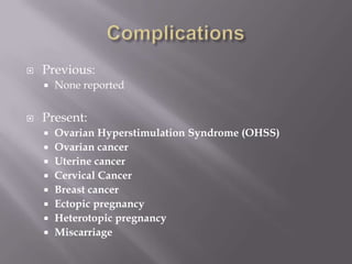  Previous:
 None reported
 Present:
 Ovarian Hyperstimulation Syndrome (OHSS)
 Ovarian cancer
 Uterine cancer
 Cervical Cancer
 Breast cancer
 Ectopic pregnancy
 Heterotopic pregnancy
 Miscarriage
 
