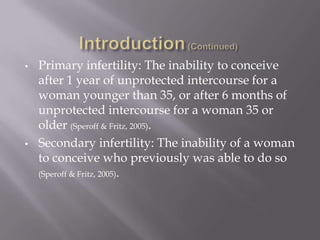 • Primary infertility: The inability to conceive
after 1 year of unprotected intercourse for a
woman younger than 35, or after 6 months of
unprotected intercourse for a woman 35 or
older (Speroff & Fritz, 2005).
• Secondary infertility: The inability of a woman
to conceive who previously was able to do so
(Speroff & Fritz, 2005).
 