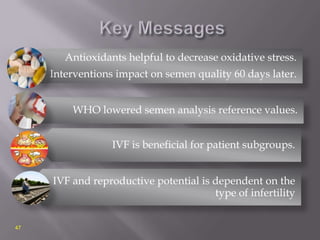 Antioxidants helpful to decrease oxidative stress.
Interventions impact on semen quality 60 days later.
WHO lowered semen analysis reference values.
IVF is beneficial for patient subgroups.
IVF and reproductive potential is dependent on the
type of infertility
47
 