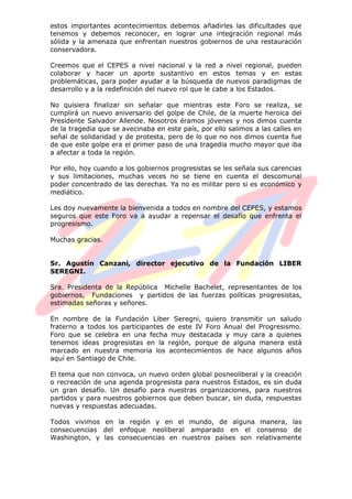 estos importantes acontecimientos debemos añadirles las dificultades que
tenemos y debemos reconocer, en lograr una integración regional más
sólida y la amenaza que enfrentan nuestros gobiernos de una restauración
conservadora.
Creemos que el CEPES a nivel nacional y la red a nivel regional, pueden
colaborar y hacer un aporte sustantivo en estos temas y en estas
problemáticas, para poder ayudar a la búsqueda de nuevos paradigmas de
desarrollo y a la redefinición del nuevo rol que le cabe a los Estados.
No quisiera finalizar sin señalar que mientras este Foro se realiza, se
cumplirá un nuevo aniversario del golpe de Chile, de la muerte heroica del
Presidente Salvador Allende. Nosotros éramos jóvenes y nos dimos cuenta
de la tragedia que se avecinaba en este país, por ello salimos a las calles en
señal de solidaridad y de protesta, pero de lo que no nos dimos cuenta fue
de que este golpe era el primer paso de una tragedia mucho mayor que iba
a afectar a toda la región.
Por ello, hoy cuando a los gobiernos progresistas se les señala sus carencias
y sus limitaciones, muchas veces no se tiene en cuenta el descomunal
poder concentrado de las derechas. Ya no es militar pero si es económico y
mediático.
Les doy nuevamente la bienvenida a todos en nombre del CEPES, y estamos
seguros que este Foro va a ayudar a repensar el desafío que enfrenta el
progresismo.
Muchas gracias.
Sr. Agustín Canzani, director ejecutivo de la Fundación LIBER
SEREGNI.
Sra. Presidenta de la República Michelle Bachelet, representantes de los
gobiernos, Fundaciones y partidos de las fuerzas políticas progresistas,
estimadas señoras y señores.
En nombre de la Fundación Liber Seregni, quiero transmitir un saludo
fraterno a todos los participantes de este IV Foro Anual del Progresismo.
Foro que se celebra en una fecha muy destacada y muy cara a quienes
tenemos ideas progresistas en la región, porque de alguna manera está
marcado en nuestra memoria los acontecimientos de hace algunos años
aquí en Santiago de Chile.
El tema que non convoca, un nuevo orden global posneoliberal y la creación
o recreación de una agenda progresista para nuestros Estados, es sin duda
un gran desafío. Un desafío para nuestras organizaciones, para nuestros
partidos y para nuestros gobiernos que deben buscar, sin duda, respuestas
nuevas y respuestas adecuadas.
Todos vivimos en la región y en el mundo, de alguna manera, las
consecuencias del enfoque neoliberal amparado en el consenso de
Washington, y las consecuencias en nuestros países son relativamente
 