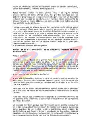 fáciles de identificar; retraso al desarrollo, déficit de calidad democrática,
déficit de ciudadanía, aumento de las igualdades.
Todos también vivimos en estos últimos años, y de alguna manera
protagonizamos en estos últimos años, los grandes esfuerzos que los
gobiernos progresistas en la región han hecho por recuperar un desarrollo
inclusivo con equidad de oportunidades y también todos celebramos de
alguna manera los logros obtenidos en este periodo. Pero todos sabemos
que aún falta mucho por hacer.
Hemos recuperado de alguna manera la importancia de la política, como
una herramienta básica, pero todavía tenemos que avanzar en el diseño de
un proyecto alternativo que desde la unidad de las fuerzas progresistas, en
cada uno de los países y en nuestra región, nos permita avanzar en la
construcción de las sociedades más desarrolladas. Para nosotros los
progresistas, las ciudades más desarrolladas, son ciudades inclusivas, para
nosotros los progresistas el desarrollo no se construye dejando gente al
costado del camino. Por eso de alguna manera, este es un gran pero
también hermoso desafío.
A esa tarea los convoco. Muchas gracias.
Saludo de la Sra. Presidenta de la República, Doctora Michelle
Bachelet Jeria.
Amigas y amigos:
Hace tres años participé en el primer Foro Anual del Progresismo y me
comprometí a venir aquí todos los años. Y así lo he hecho, porque me
parece una instancia muy importante para discutir con los compañeros y
camaradas de Chile y los amigos de las fundaciones extranjeras, acerca de
los dilemas que el progresismo presenta, cuáles son nuestras respuestas y
también el futuro de las políticas progresistas.
Y yo, como cumplo mi palabra, aquí estoy.
Y más allá de las críticas hacia mí o hacia mi gobierno que hayan salido de
este mismo foro en años anteriores -algunas justas, otras no tanto, me
parecen- creo que son valiosos los debates bien inspirados. Y yo entiendo
que éste es el caso.
Pero creo que es bueno también remarcar algunas cosas, que a propósito
de lo que aquí ha habido en las interesantísimas intervenciones de todos
ustedes.
Hace tres años yo dije en este foro que aspiraba a que la marca histórica de
mi gobierno fuera justamente la colocación de los cimientos de un moderno
Estado de Bienestar.
Lo recuerdo muy bien, porque esa intervención generó amplia controversia
en el país y despertó al “león dormido” del neoliberalismo que se auto erigía
como guardián de un modelo social y económico, aquel modelo de
asistencialismo, del Estado mínimo y subsidiario, de las políticas sociales
basadas en las contribuciones individuales y no en la noción de solidaridad y
derechos garantizados. Hasta creo que de dinosaurio me acusaron.
 