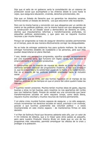 Dije que el sello de mi gobierno sería la consolidación de un sistema de
protección social que acompañará a los chilenos desde la cuna hasta la
vejez, que asegurara educación, vivienda, derechos previsionales, etc.
Dije que un Estado de Derecho que no garantiza los derechos sociales,
termina siendo un Estado de derecha. Los que estuvieron allá recordarán.
Pero con la misma fuerza y convicción con que abogamos por un cambio de
matriz en las políticas públicas, con la misma fuerza con que abogamos por
la construcción de un Estado social y democrático de derecho en Chile,
dijimos que impulsaríamos reformas y transformaciones profundas, no
pequeñas políticas asistenciales, y que para eso se requería muchos
recursos y por mucho tiempo.
Porque ser progresista se trata de asegurar derechos sociales permanentes
en el tiempo, para de esa manera efectivamente corregir las desigualdades.
No se trata de entregar asistencia hoy para quitarla mañana. Se trata de
entregar horizontes estables de ciudadanía a las personas, para que ellas
puedan desarrollarse en plena libertad.
Y eso, desde una perspectiva progresista, significa apostar necesariamente
por una economía sana, que funcione con reglas claras, que favorezca el
emprendimiento y la inversión productiva.
El compromiso con la creación de riqueza es, desde mi punto de vista, un
elemento también esencial del progresismo moderno. Y hay que conseguir
sí, que la prosperidad y la solidaridad vayan de la mano, o la redistribución.
Ese es el soporte de las políticas públicas orientadas hacia la inclusión
social.
Precisamente que en Chile, por eso fuimos rigurosos en el manejo de las
finanzas públicas en los tiempos en que el precio del cobre quebró todas las
marcas.
Y supimos resistir presiones. Muchos tenían muchas ideas de gasto, algunas
buenas y otras no tan buenas, pero nosotros no nos apartamos del rumbo
que nos habíamos fijado. Porque de verdad soy una convencida que hacer
transformaciones sociales en serio requiere coraje, como decía Elena,
requiere mucha voluntad y muchos recursos de manera permanente.
Y en plena crisis mundial fuimos capaces de asegurar, y no sólo asegurar,
incluso incrementar los derechos sociales en salud, previsión o en vivienda,
gracias a que tuvimos justamente esa voluntad política - a veces
incomprendida en este mismo espacio - de mantenernos firmes en esta
decisión.
Y el Plan de Estímulo Fiscal que llevamos adelante este año, por un valor de
4 mil millones de dólares, que a lo mejor para otros países es pequeño,
pero para nuestro Producto Interno Bruto sin duda que es uno de los
programas más relevantes, permitió amortiguar los efectos de la crisis y
proteger a la población.
 