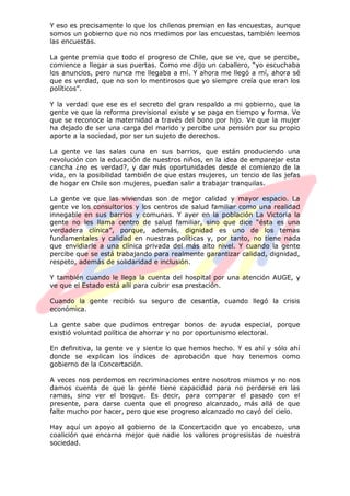 Y eso es precisamente lo que los chilenos premian en las encuestas, aunque
somos un gobierno que no nos medimos por las encuestas, también leemos
las encuestas.
La gente premia que todo el progreso de Chile, que se ve, que se percibe,
comience a llegar a sus puertas. Como me dijo un caballero, “yo escuchaba
los anuncios, pero nunca me llegaba a mí. Y ahora me llegó a mí, ahora sé
que es verdad, que no son lo mentirosos que yo siempre creía que eran los
políticos”.
Y la verdad que ese es el secreto del gran respaldo a mi gobierno, que la
gente ve que la reforma previsional existe y se paga en tiempo y forma. Ve
que se reconoce la maternidad a través del bono por hijo. Ve que la mujer
ha dejado de ser una carga del marido y percibe una pensión por su propio
aporte a la sociedad, por ser un sujeto de derechos.
La gente ve las salas cuna en sus barrios, que están produciendo una
revolución con la educación de nuestros niños, en la idea de emparejar esta
cancha ¿no es verdad?, y dar más oportunidades desde el comienzo de la
vida, en la posibilidad también de que estas mujeres, un tercio de las jefas
de hogar en Chile son mujeres, puedan salir a trabajar tranquilas.
La gente ve que las viviendas son de mejor calidad y mayor espacio. La
gente ve los consultorios y los centros de salud familiar como una realidad
innegable en sus barrios y comunas. Y ayer en la población La Victoria la
gente no les llama centro de salud familiar, sino que dice “ésta es una
verdadera clínica”, porque, además, dignidad es uno de los temas
fundamentales y calidad en nuestras políticas y, por tanto, no tiene nada
que envidiarle a una clínica privada del más alto nivel. Y cuando la gente
percibe que se está trabajando para realmente garantizar calidad, dignidad,
respeto, además de solidaridad e inclusión.
Y también cuando le llega la cuenta del hospital por una atención AUGE, y
ve que el Estado está allí para cubrir esa prestación.
Cuando la gente recibió su seguro de cesantía, cuando llegó la crisis
económica.
La gente sabe que pudimos entregar bonos de ayuda especial, porque
existió voluntad política de ahorrar y no por oportunismo electoral.
En definitiva, la gente ve y siente lo que hemos hecho. Y es ahí y sólo ahí
donde se explican los índices de aprobación que hoy tenemos como
gobierno de la Concertación.
A veces nos perdemos en recriminaciones entre nosotros mismos y no nos
damos cuenta de que la gente tiene capacidad para no perderse en las
ramas, sino ver el bosque. Es decir, para comparar el pasado con el
presente, para darse cuenta que el progreso alcanzado, más allá de que
falte mucho por hacer, pero que ese progreso alcanzado no cayó del cielo.
Hay aquí un apoyo al gobierno de la Concertación que yo encabezo, una
coalición que encarna mejor que nadie los valores progresistas de nuestra
sociedad.
 