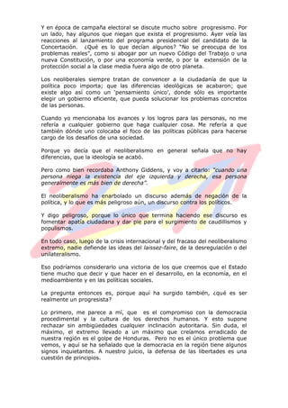 Y en época de campaña electoral se discute mucho sobre progresismo. Por
un lado, hay algunos que niegan que exista el progresismo. Ayer veía las
reacciones al lanzamiento del programa presidencial del candidato de la
Concertación. ¿Qué es lo que decían algunos? “No se preocupa de los
problemas reales”, como si abogar por un nuevo Código del Trabajo o una
nueva Constitución, o por una economía verde, o por la extensión de la
protección social a la clase media fuera algo de otro planeta.
Los neoliberales siempre tratan de convencer a la ciudadanía de que la
política poco importa; que las diferencias ideológicas se acabaron; que
existe algo así como un „pensamiento único‟, donde sólo es importante
elegir un gobierno eficiente, que pueda solucionar los problemas concretos
de las personas.
Cuando yo mencionaba los avances y los logros para las personas, no me
refería a cualquier gobierno que haga cualquier cosa. Me refería a que
también dónde uno colocaba el foco de las políticas públicas para hacerse
cargo de los desafíos de una sociedad.
Porque yo decía que el neoliberalismo en general señala que no hay
diferencias, que la ideología se acabó.
Pero como bien recordaba Anthony Giddens, y voy a citarlo: “cuando una
persona niega la existencia del eje izquierda y derecha, esa persona
generalmente es más bien de derecha”.
El neoliberalismo ha enarbolado un discurso además de negación de la
política, y lo que es más peligroso aún, un discurso contra los políticos.
Y digo peligroso, porque lo único que termina haciendo ese discurso es
fomentar apatía ciudadana y dar pie para el surgimiento de caudillismos y
populismos.
En todo caso, luego de la crisis internacional y del fracaso del neoliberalismo
extremo, nadie defiende las ideas del laissez-faire, de la desregulación o del
unilateralismo.
Eso podríamos considerarlo una victoria de los que creemos que el Estado
tiene mucho que decir y que hacer en el desarrollo, en la economía, en el
medioambiente y en las políticas sociales.
La pregunta entonces es, porque aquí ha surgido también, ¿qué es ser
realmente un progresista?
Lo primero, me parece a mí, que es el compromiso con la democracia
procedimental y la cultura de los derechos humanos. Y esto supone
rechazar sin ambigüedades cualquier inclinación autoritaria. Sin duda, el
máximo, el extremo llevado a un máximo que creíamos erradicado de
nuestra región es el golpe de Honduras. Pero no es el único problema que
vemos, y aquí se ha señalado que la democracia en la región tiene algunos
signos inquietantes. A nuestro juicio, la defensa de las libertades es una
cuestión de principios.
 