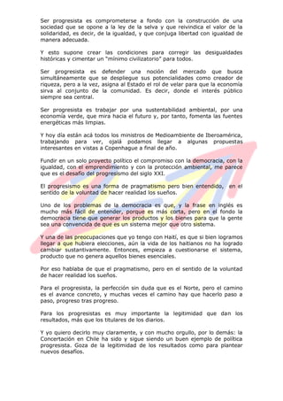 Ser progresista es comprometerse a fondo con la construcción de una
sociedad que se opone a la ley de la selva y que reivindica el valor de la
solidaridad, es decir, de la igualdad, y que conjuga libertad con igualdad de
manera adecuada.
Y esto supone crear las condiciones para corregir las desigualdades
históricas y cimentar un “mínimo civilizatorio” para todos.
Ser progresista es defender una noción del mercado que busca
simultáneamente que se despliegue sus potencialidades como creador de
riqueza, pero a la vez, asigna al Estado el rol de velar para que la economía
sirva al conjunto de la comunidad. Es decir, donde el interés público
siempre sea central.
Ser progresista es trabajar por una sustentabilidad ambiental, por una
economía verde, que mira hacia el futuro y, por tanto, fomenta las fuentes
energéticas más limpias.
Y hoy día están acá todos los ministros de Medioambiente de Iberoamérica,
trabajando para ver, ojalá podamos llegar a algunas propuestas
interesantes en vistas a Copenhague a final de año.
Fundir en un solo proyecto político el compromiso con la democracia, con la
igualdad, con el emprendimiento y con la protección ambiental, me parece
que es el desafío del progresismo del siglo XXI.
El progresismo es una forma de pragmatismo pero bien entendido, en el
sentido de la voluntad de hacer realidad los sueños.
Uno de los problemas de la democracia es que, y la frase en inglés es
mucho más fácil de entender, porque es más corta, pero en el fondo la
democracia tiene que generar los productos y los bienes para que la gente
sea una convencida de que es un sistema mejor que otro sistema.
Y una de las preocupaciones que yo tengo con Haití, es que si bien logramos
llegar a que hubiera elecciones, aún la vida de los haitianos no ha logrado
cambiar sustantivamente. Entonces, empieza a cuestionarse el sistema,
producto que no genera aquellos bienes esenciales.
Por eso hablaba de que el pragmatismo, pero en el sentido de la voluntad
de hacer realidad los sueños.
Para el progresista, la perfección sin duda que es el Norte, pero el camino
es el avance concreto, y muchas veces el camino hay que hacerlo paso a
paso, progreso tras progreso.
Para los progresistas es muy importante la legitimidad que dan los
resultados, más que los titulares de los diarios.
Y yo quiero decirlo muy claramente, y con mucho orgullo, por lo demás: la
Concertación en Chile ha sido y sigue siendo un buen ejemplo de política
progresista. Goza de la legitimidad de los resultados como para plantear
nuevos desafíos.
 