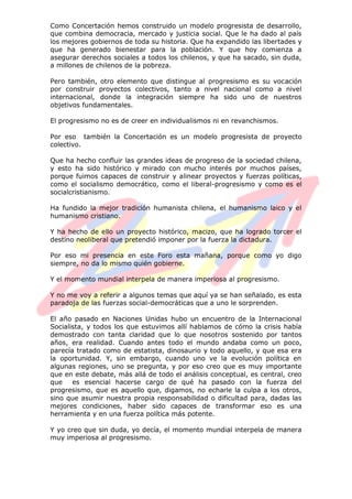Como Concertación hemos construido un modelo progresista de desarrollo,
que combina democracia, mercado y justicia social. Que le ha dado al país
los mejores gobiernos de toda su historia. Que ha expandido las libertades y
que ha generado bienestar para la población. Y que hoy comienza a
asegurar derechos sociales a todos los chilenos, y que ha sacado, sin duda,
a millones de chilenos de la pobreza.
Pero también, otro elemento que distingue al progresismo es su vocación
por construir proyectos colectivos, tanto a nivel nacional como a nivel
internacional, donde la integración siempre ha sido uno de nuestros
objetivos fundamentales.
El progresismo no es de creer en individualismos ni en revanchismos.
Por eso también la Concertación es un modelo progresista de proyecto
colectivo.
Que ha hecho confluir las grandes ideas de progreso de la sociedad chilena,
y esto ha sido histórico y mirado con mucho interés por muchos países,
porque fuimos capaces de construir y alinear proyectos y fuerzas políticas,
como el socialismo democrático, como el liberal-progresismo y como es el
socialcristianismo.
Ha fundido la mejor tradición humanista chilena, el humanismo laico y el
humanismo cristiano.
Y ha hecho de ello un proyecto histórico, macizo, que ha logrado torcer el
destino neoliberal que pretendió imponer por la fuerza la dictadura.
Por eso mi presencia en este Foro esta mañana, porque como yo digo
siempre, no da lo mismo quién gobierne.
Y el momento mundial interpela de manera imperiosa al progresismo.
Y no me voy a referir a algunos temas que aquí ya se han señalado, es esta
paradoja de las fuerzas social-democráticas que a uno le sorprenden.
El año pasado en Naciones Unidas hubo un encuentro de la Internacional
Socialista, y todos los que estuvimos allí hablamos de cómo la crisis había
demostrado con tanta claridad que lo que nosotros sostenido por tantos
años, era realidad. Cuando antes todo el mundo andaba como un poco,
parecía tratado como de estatista, dinosaurio y todo aquello, y que esa era
la oportunidad. Y, sin embargo, cuando uno ve la evolución política en
algunas regiones, uno se pregunta, y por eso creo que es muy importante
que en este debate, más allá de todo el análisis conceptual, es central, creo
que es esencial hacerse cargo de qué ha pasado con la fuerza del
progresismo, que es aquello que, digamos, no echarle la culpa a los otros,
sino que asumir nuestra propia responsabilidad o dificultad para, dadas las
mejores condiciones, haber sido capaces de transformar eso es una
herramienta y en una fuerza política más potente.
Y yo creo que sin duda, yo decía, el momento mundial interpela de manera
muy imperiosa al progresismo.
 