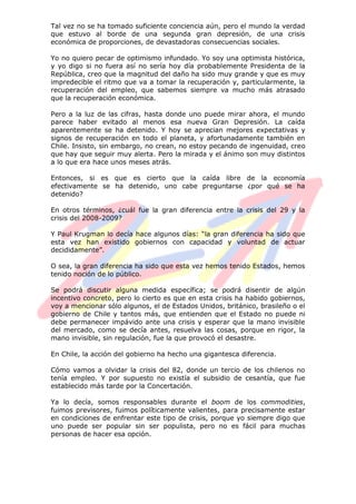 Tal vez no se ha tomado suficiente conciencia aún, pero el mundo la verdad
que estuvo al borde de una segunda gran depresión, de una crisis
económica de proporciones, de devastadoras consecuencias sociales.
Yo no quiero pecar de optimismo infundado. Yo soy una optimista histórica,
y yo digo si no fuera así no sería hoy día probablemente Presidenta de la
República, creo que la magnitud del daño ha sido muy grande y que es muy
impredecible el ritmo que va a tomar la recuperación y, particularmente, la
recuperación del empleo, que sabemos siempre va mucho más atrasado
que la recuperación económica.
Pero a la luz de las cifras, hasta donde uno puede mirar ahora, el mundo
parece haber evitado al menos esa nueva Gran Depresión. La caída
aparentemente se ha detenido. Y hoy se aprecian mejores expectativas y
signos de recuperación en todo el planeta, y afortunadamente también en
Chile. Insisto, sin embargo, no crean, no estoy pecando de ingenuidad, creo
que hay que seguir muy alerta. Pero la mirada y el ánimo son muy distintos
a lo que era hace unos meses atrás.
Entonces, si es que es cierto que la caída libre de la economía
efectivamente se ha detenido, uno cabe preguntarse ¿por qué se ha
detenido?
En otros términos, ¿cuál fue la gran diferencia entre la crisis del 29 y la
crisis del 2008-2009?
Y Paul Krugman lo decía hace algunos días: “la gran diferencia ha sido que
esta vez han existido gobiernos con capacidad y voluntad de actuar
decididamente”.
O sea, la gran diferencia ha sido que esta vez hemos tenido Estados, hemos
tenido noción de lo público.
Se podrá discutir alguna medida específica; se podrá disentir de algún
incentivo concreto, pero lo cierto es que en esta crisis ha habido gobiernos,
voy a mencionar sólo algunos, el de Estados Unidos, británico, brasileño o el
gobierno de Chile y tantos más, que entienden que el Estado no puede ni
debe permanecer impávido ante una crisis y esperar que la mano invisible
del mercado, como se decía antes, resuelva las cosas, porque en rigor, la
mano invisible, sin regulación, fue la que provocó el desastre.
En Chile, la acción del gobierno ha hecho una gigantesca diferencia.
Cómo vamos a olvidar la crisis del 82, donde un tercio de los chilenos no
tenía empleo. Y por supuesto no existía el subsidio de cesantía, que fue
establecido más tarde por la Concertación.
Ya lo decía, somos responsables durante el boom de los commodities,
fuimos previsores, fuimos políticamente valientes, para precisamente estar
en condiciones de enfrentar este tipo de crisis, porque yo siempre digo que
uno puede ser popular sin ser populista, pero no es fácil para muchas
personas de hacer esa opción.
 