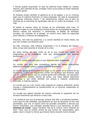 Y hemos podido emprender un plan de estímulo fiscal inédito en nuestra
historia, pero además de eso, proteger como nunca antes se había realizado
a nuestra gente.
En Estados Unidos también el gobierno se la ha jugado, y es un inmenso
logro que el sistema financiero no haya colapsado. Se nota la recuperación
de algunas industrias claves. Y las estimaciones indican que el plan de
estímulo de la economía ha significado más de un millón de empleos, si no
más.
Ni hablar la manera cómo en Europa se ha enfrentado esta crisis. El
gobierno inglés no tuvo problemas incluso entrar en la propiedad de algunos
bancos cuando fue necesario. Y ciertamente, el Estado de bienestar
europeo, tan criticado en el pasado, se mostró como tabla de seguridad
para millones y millones de trabajadores.
Entonces, han sido los gobiernos y su acción decidida en estos meses, los
que han evitado una situación peor.
Ha sido, entonces, este enfoque progresista y no el enfoque del laissez-
faire, el que está sacando al mundo de la crisis.
De estos temas, de esta visión es de lo que tienen que hablar los
progresistas a la ciudadanía, más que autoflagelarse por asuntos
pendientes.
Habrá un mundo poscrisis para el cual debemos estar preparados.
Un mundo que será más competitivo, donde los países emergentes
deberemos disputar palmo a palmo nuestras posiciones.
Un mundo donde la innovación va a jugar un rol crucial en el destino de las
economías, y para eso requerimos contar con lo mejor que tenemos cada
uno de nuestros países, que es nuestra gente bien calificada, con educación
de primerísima calidad, ciencia de punta, una masa laboral altamente
capacitada y, por ende, también con acceso a mejores condiciones
laborales, a mejores salarios.
Un mundo que va a ser mucho más exigente en materia ambiental, donde
energía y medioambiente se transformarán en un binomio inseparable en
toda discusión.
Un mundo que deberá abordar de manera profunda la regulación de los
excesos financieros que llevaron a esta crisis.
Y la verdad es que uno se preocupa, porque más allá, y se plantea también,
como aquí ha sido señalado, que pareciera ser que las lecciones no han sido
aprendidas, que uno ve signos como las grandes compañías o bancos que
fueron rescatados, que entregan grandes bonos a sus ejecutivos, es decir
business as usual, seguir haciendo más de lo mismo, como tratando de
decir “mire, que se olviden pronto de que fuimos los responsables, para
poder volver a hacer lo mismo que hemos hecho durante mucho tiempo”.
 