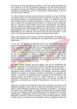 Por eso que es muy importante que todos, y aquí hay amigos de países que
van a estar en el G-20, que podamos levantar la voz con mucha fuerza de
la exigencia de hacer las reformas indispensables, tanto en las instituciones
financieras multilaterales, tanto las regulaciones indispensables, y ésta es
hora de una gran reforma.
Yo, más de alguna vez dije que uno tenía que entender que hay momentos
y momentos, que si en este momento hay un terremoto, por favor, es sólo
una figura simbólica, no pretendo aterrar a nadie, y el edificio se cae, lo
más probable que la primera preocupación es salvar a los que estén con
vida, y luego nos preocuparemos de construir un edificio que sea potente.
Pero yo creo que ya está siendo hora de que construyamos ese edificio,
seamos capaces de mejorar esta arquitectura internacional y aprender las
lecciones para poder realmente garantizar un mundo no sólo con una mayor
gobernabilidad, sino que también ser capaces de hacernos cargo de las
necesidades de las reformas, para evitar crisis de esta naturaleza, y para
tener un mundo que pueda tener mejores condiciones para todos.
Ahora, esto requiere más recursos, mejores instrumentos, facultades para
actuar más rápidamente y, ciertamente, más legitimidad en los sistemas de
gobernanza.
Y a su vez, los bancos de desarrollo tienen que estar atentos ante las
consecuencias sociales de este tipo de crisis y tener los recursos suficientes.
Chile ha abogado por todos lados que al Banco de Desarrollo de nuestra
región debiera entregársele más recursos. Y, sin embargo, cuando tuvimos
la reunión de los ministros de Finanzas, donde estuvieron los bancos, está
la CAF, un montón de instancias, la verdad es que pareciera ser que a fines
de año van a empezar a discutir la negociación de cómo le pasan los
recursos. Esperemos que nuestros pueblos sobrevivan a esos ritmos,
porque de lo contrario la verdad es que no está la voluntad de poder
garantizar que al desplome financiero, al desplome económico de muchos
países, no se sume el desplome social.
De hecho, quiero decirles que hay países, uno de los problemas por
ejemplo, es que en el G-20 tomaron la decisión de apoyar la lucha contra el
hambre, apoyando a los agricultores en las zonas de menor desarrollo, y
eso, en abstracto, parece una decisión muy correcta, agricultura familiar
campesina y todo lo demás. El problema, sin embargo, es que eso significa
quitarle los recursos al programa mundial de alimentos, al programa del
hambre, y hoy día una cantidad enorme de países de Centroamérica y de
América Latina, de América del Sur, están teniendo, en el mes de
septiembre terminando los recursos, por tanto, una enorme cantidad de
proyectos, de escuelas que recibían financiamiento, hoy día ya no van a
estar.
Entonces, sin duda que al desplome social vamos a generar que todo lo que
habíamos logrado en estos más de 6 años de crecimiento económico en la
región, donde habíamos logrado hacer retroceder el hambre y la pobreza
de manera muy importantes, 35 millones de habitantes de nuestra región
sacados de la pobreza, vamos lamentablemente, por decisiones tal vez muy
impensadas e inadecuadas, vamos nuevamente, en países que de verdad
dependen mucho de su comercio exterior, de las grandes potencias, vamos
a poder tener un retroceso muy lamentable, que va a significar muerte de
 