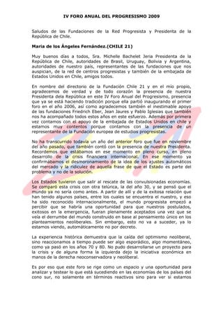 IV FORO ANUAL DEL PROGRESISMO 2009
Saludos de las Fundaciones de la Red Progresista y Presidenta de la
República de Chile.
Maria de los Ángeles Fernández.(CHILE 21)
Muy buenos días a todos, Sra. Michelle Bachelet Jeria Presidenta de la
República de Chile, autoridades de Brasil, Uruguay, Bolivia y Argentina,
autoridades de nuestro país, representantes de las fundaciones que nos
auspician, de la red de centros progresistas y también de la embajada de
Estados Unidos en Chile, amigos todos.
En nombre del directorio de la Fundación Chile 21 y en el mío propio,
agradecemos de verdad y de todo corazón la presencia de nuestra
Presidenta dela República en este IV Foro Anual del Progresismo, presencia
que ya se está haciendo tradición porque ella partió inaugurando el primer
foro en el año 2006, así como agradecemos también el inestimable apoyo
de las fundaciones Friedrich Eber, Jean Jaures y Pablo Iglesias que también
nos ha acompañado todos estos años en este esfuerzo. Además por primera
vez contamos con el apoyo de la embajada de Estados Unidos en chile y
estamos muy contentos porque contamos con la presencia de un
representante de la Fundación europea de estudios progresistas.
No ha transcurrido todavía un año del anterior foro que fue en noviembre
del año pasado, que también contó con la presencia de nuestra Presidenta.
Recordemos que estábamos en ese momento en pleno curso, en pleno
desarrollo de la crisis financiera internacional. En ese momento ya
confirmábamos el desmoronamiento de la idea de los ajustes automáticos
del mercado y la ridiculez de aquella frase de que el Estado es parte del
problema y no de la solución.
Los Estados tuvieron que salir al rescate de las convulsionadas economías.
Se comparó esta crisis con otra telúrica, la del año 30, y se pensó que el
mundo ya no sería como antes. A partir de allí y de la exitosa relación que
han tenido algunos países, entre los cuales se encuentra el nuestro, y eso
ha sido reconocido internacionalmente, el mundo progresista empezó a
percibir que se habría una oportunidad para que nuestros postulados,
exitosos en la emergencia, fueran plenamente aceptados una vez que se
veía el derrumbe del mundo construido en base al pensamiento único en los
planteamientos neoliberales. Sin embargo, esto no va a suceder, ya lo
estamos viendo, automáticamente no por decreto.
La experiencia histórica demuestra que la caída del optimismo neoliberal,
sino reaccionamos a tiempo puede ser algo esporádico, algo momentáneo,
como ya pasó en los años 70 y 80. No pudo desarrollarse un proyecto para
la crisis y de alguna forma la izquierda dejo la iniciativa económica en
manos de la derecha neoconservadora y neoliberal.
Es por eso que este foro se rige como un espacio y una oportunidad para
analizar y testear lo que está sucediendo en las economías de los países del
cono sur, no solamente en términos reactivos sino para ver si estamos
 