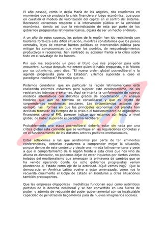 El año pasado, como lo decía María de los Angeles, nos reuníamos en
momentos que se producía la crisis financiera y luego económica, que puso
en cuestión el modelo de valorización del capital en el centro del sistema.
Recreando consensos respecto a la intervención pública en la actividad
económica, siendo así que la reivindicación de esta por parte de los
gobiernos progresistas latinoamericanos, dejara de ser un hecho anómalo.
A un año de estos sucesos, los países de la región han ido resistiendo con
bastante fortaleza esta difícil situación, mientras constatamos que los países
centrales, lejos de retomar fuertes políticas de intervención pública para
mitigar las consecuencias que viven los pueblos, de resquebrajamientos
productivos y recesiones, han centrado su accionar frente a la crisis sobre
todo en el salvataje de los bancos.
Por eso me sorprende un poco el titulo que nos proponen para este
encuentro. Aunque después me entere quien lo había propuesto, y lo felicito
por su optimismo, pero dice: “El nuevo orden global posneoliberal y la
agenda progresista para los Estados”. ¿Hemos superado a caso el
paradigma neoliberal? Parecería que no.
Podemos considerar que en particular la región latinoamericana está
realizando enormes esfuerzos para superar este neoliberalismo, no sin
resistencias internas y externas. Aquí se intenta la conformación de nuevos
modelos alternativos con distintos grados de coordinación. Un ensayo
histórico que aun no termina de consolidarse y que es objeto de
sorprendentes resistencias seculares. Las circunstancias actuales por
ejemplo, las formas en que las principales economías del planeta han
decidido transitar los tiempos de la crisis o el funcionamiento de organismos
financieros como el FMI, parecen indicar que estamos aún lejos, a nivel
global, de haber superado el paradigma neoliberal.
Probablemente una etapa posneoliberal debería estar sin nada por una
crítica global esta corriente que se verifique en las regulaciones concretas y
en el funcionamiento de los distintos actores políticos institucionales.
Estas reflexiones a las que asistiremos por parte de tan eminentes
conferencistas, deberían ayudarnos a comprender mejor la situación,
porque dentro de este contexto y desde una mirada latinoamericana y pese
a que el comportamiento de la región frente a esta crisis que nos vino de
afuera es alentador, no podemos dejar de estar inquietos por ciertos vientos
helados del neoliberalismo que amenazan la primavera de cambios que se
ha venido operando donde los ocho gobiernos progresistas venían
planteando al Estado como eje de la actividad. ¿Qué vemos hoy? Que la
democracia en América Latina vuelve a estar amenazada, como nos lo
recuerda cruelmente el Golpe de Estado en Honduras y otras situaciones
también preocupantes.
Que las empresas oligopolicas mediáticas funcionan aquí como auténticos
partidos de la derecha neoliberal y se han convertido en una fuerza de
poder y además de reducción del poder gubernamental con su incalculable
capacidad de penetración hegemónica para de nuevos imaginarios sociales.
 