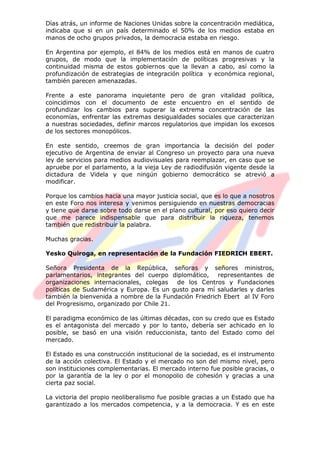 Días atrás, un informe de Naciones Unidas sobre la concentración mediática,
indicaba que si en un país determinado el 50% de los medios estaba en
manos de ocho grupos privados, la democracia estaba en riesgo.
En Argentina por ejemplo, el 84% de los medios está en manos de cuatro
grupos, de modo que la implementación de políticas progresivas y la
continuidad misma de estos gobiernos que la llevan a cabo, así como la
profundización de estrategias de integración política y económica regional,
también parecen amenazadas.
Frente a este panorama inquietante pero de gran vitalidad política,
coincidimos con el documento de este encuentro en el sentido de
profundizar los cambios para superar la extrema concentración de las
economías, enfrentar las extremas desigualdades sociales que caracterizan
a nuestras sociedades, definir marcos regulatorios que impidan los excesos
de los sectores monopólicos.
En este sentido, creemos de gran importancia la decisión del poder
ejecutivo de Argentina de enviar al Congreso un proyecto para una nueva
ley de servicios para medios audiovisuales para reemplazar, en caso que se
apruebe por el parlamento, a la vieja Ley de radiodifusión vigente desde la
dictadura de Videla y que ningún gobierno democrático se atrevió a
modificar.
Porque los cambios hacia una mayor justicia social, que es lo que a nosotros
en este Foro nos interesa y venimos persiguiendo en nuestras democracias
y tiene que darse sobre todo darse en el plano cultural, por eso quiero decir
que me parece indispensable que para distribuir la riqueza, tenemos
también que redistribuir la palabra.
Muchas gracias.
Yesko Quiroga, en representación de la Fundación FIEDRICH EBERT.
Señora Presidenta de la República, señoras y señores ministros,
parlamentarios, integrantes del cuerpo diplomático, representantes de
organizaciones internacionales, colegas de los Centros y Fundaciones
políticas de Sudamérica y Europa. Es un gusto para mí saludarles y darles
también la bienvenida a nombre de la Fundación Friedrich Ebert al IV Foro
del Progresismo, organizado por Chile 21.
El paradigma económico de las últimas décadas, con su credo que es Estado
es el antagonista del mercado y por lo tanto, debería ser achicado en lo
posible, se basó en una visión reduccionista, tanto del Estado como del
mercado.
El Estado es una construcción institucional de la sociedad, es el instrumento
de la acción colectiva. El Estado y el mercado no son del mismo nivel, pero
son instituciones complementarias. El mercado interno fue posible gracias, o
por la garantía de la ley o por el monopolio de cohesión y gracias a una
cierta paz social.
La victoria del propio neoliberalismo fue posible gracias a un Estado que ha
garantizado a los mercados competencia, y a la democracia. Y es en este
 