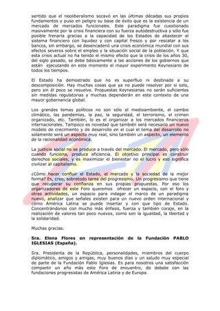 sentido que el neoliberalismo socavó en las últimas décadas sus propios
fundamentos y puso en peligro su base de éxito que es la existencia de un
mercado de mercados funcionales. Este paradigma fue cuestionado
masivamente por la crisis financiera con su fuerza autodestructiva y sólo fue
posible frenarla gracias a la capacidad de los Estados de abastecer el
sistema financiero con liquidez y con capital fresco y por rescatar a los
bancos, sin embargo, se desencadenó una crisis económica mundial con sus
efectos severos sobre el empleo y la situación social de la población. Y que
esta crisis actual no ha tenido el mismo efecto que la crisis de los años 30,
del siglo pasado, se debe básicamente a las acciones de los gobiernos que
están ejecutando en este momento el mayor experimento Keynesiano de
todos los tiempos.
El Estado ha demostrado que no es superfluo ni destinado a su
descomposición. Hay muchas cosas que ya no puede resolver por si solo,
pero sin él poco se resuelve. Propuestas Keynesianas no serán suficientes
sin medidas regulatorias y muchas dependerán en este contexto de una
mayor gobernancia global.
Los grandes temas políticos no son sólo el medioambiente, el cambio
climático, las pandemias, la paz, la seguridad, el terrorismo, el crimen
organizado, etc. También, lo es el organizar a los mercados financieros
internacionales. Tampoco es novedad que también será necesario un nuevo
modelo de crecimiento y de desarrollo en el cual el tema del desarrollo no
solamente será un aspecto muy real, sino también un aspecto, un elemento
de la racionalidad económica.
La justicia social no se produce a través del mercado. El mercado, pero sólo
cuando funciona, produce eficiencia. El objetivo principal es construir
derechos sociales, y es maximizar el bienestar no el lucro y eso significa
civilizar al capitalismo.
¿Cómo hacer confluir el Estado, el mercado y la sociedad de la mejor
forma? Es, creo, sobretodo tarea del progresismo. Un progresismo que tiene
que recuperar su confianza en sus propias propuestas. Por eso los
organizadores de este Foro queremos ofrecer un espacio, con el foro y
otras actividades, un espacio para indagar el marco de un paradigma
nuevo, analizar que señales existen para un nuevo orden internacional y
cómo América Latina se puede insertar y con que tipo de Estado.
Concentrándonos con mucho más énfasis, fuerza y también coraje, en la
realización de valores tan poco nuevos, como son la igualdad, la libertad y
la solidaridad.
Muchas gracias.
Sra. Elena Flores en representación de la Fundación PABLO
IGLESIAS (España).
Sra. Presidenta de la República, personalidades, miembros del cuerpo
diplomático, amigos y amigas, muy buenos días y un saludo muy especial
de parte de la Fundación Pablo Iglesias. Es para nosotros una satisfacción
compartir un año más este Foro de encuentro, de debate con las
fundaciones progresistas de América Latina y de Europa.
 