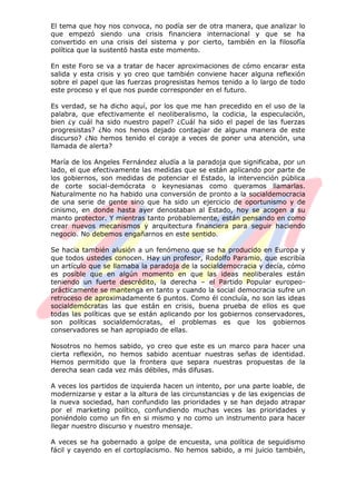 El tema que hoy nos convoca, no podía ser de otra manera, que analizar lo
que empezó siendo una crisis financiera internacional y que se ha
convertido en una crisis del sistema y por cierto, también en la filosofía
política que la sustentó hasta este momento.
En este Foro se va a tratar de hacer aproximaciones de cómo encarar esta
salida y esta crisis y yo creo que también conviene hacer alguna reflexión
sobre el papel que las fuerzas progresistas hemos tenido a lo largo de todo
este proceso y el que nos puede corresponder en el futuro.
Es verdad, se ha dicho aquí, por los que me han precedido en el uso de la
palabra, que efectivamente el neoliberalismo, la codicia, la especulación,
bien ¿y cuál ha sido nuestro papel? ¿Cuál ha sido el papel de las fuerzas
progresistas? ¿No nos henos dejado contagiar de alguna manera de este
discurso? ¿No hemos tenido el coraje a veces de poner una atención, una
llamada de alerta?
María de los Angeles Fernández aludía a la paradoja que significaba, por un
lado, el que efectivamente las medidas que se están aplicando por parte de
los gobiernos, son medidas de potenciar el Estado, la intervención pública
de corte social-demócrata o keynesianas como queramos llamarlas.
Naturalmente no ha habido una conversión de pronto a la socialdemocracia
de una serie de gente sino que ha sido un ejercicio de oportunismo y de
cinismo, en donde hasta ayer denostaban al Estado, hoy se acogen a su
manto protector. Y mientras tanto probablemente, están pensando en como
crear nuevos mecanismos y arquitectura financiera para seguir haciendo
negocio. No debemos engañarnos en este sentido.
Se hacia también alusión a un fenómeno que se ha producido en Europa y
que todos ustedes conocen. Hay un profesor, Rodolfo Paramio, que escribía
un artículo que se llamaba la paradoja de la socialdemocracia y decía, cómo
es posible que en algún momento en que las ideas neoliberales están
teniendo un fuerte descrédito, la derecha – el Partido Popular europeo-
prácticamente se mantenga en tanto y cuando la social democracia sufre un
retroceso de aproximadamente 6 puntos. Como él concluía, no son las ideas
socialdemócratas las que están en crisis, buena prueba de ellos es que
todas las políticas que se están aplicando por los gobiernos conservadores,
son políticas socialdemócratas, el problemas es que los gobiernos
conservadores se han apropiado de ellas.
Nosotros no hemos sabido, yo creo que este es un marco para hacer una
cierta reflexión, no hemos sabido acentuar nuestras señas de identidad.
Hemos permitido que la frontera que separa nuestras propuestas de la
derecha sean cada vez más débiles, más difusas.
A veces los partidos de izquierda hacen un intento, por una parte loable, de
modernizarse y estar a la altura de las circunstancias y de las exigencias de
la nueva sociedad, han confundido las prioridades y se han dejado atrapar
por el marketing político, confundiendo muchas veces las prioridades y
poniéndolo como un fin en si mismo y no como un instrumento para hacer
llegar nuestro discurso y nuestro mensaje.
A veces se ha gobernado a golpe de encuesta, una política de seguidismo
fácil y cayendo en el cortoplacismo. No hemos sabido, a mi juicio también,
 