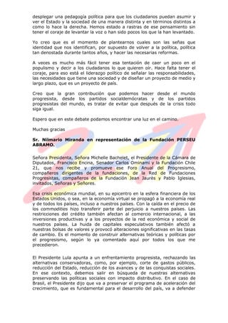desplegar una pedagogía política para que los ciudadanos puedan asumir y
ver el Estado y la sociedad de una manera distinta y en términos distintos a
como lo hace la derecha. Hemos estado a rastras de ese pensamiento sin
tener el coraje de levantar la voz o han sido pocos los que la han levantado.
Yo creo que es el momento de plantearnos cuales son las señas que
identidad que nos identifican, por supuesto de volver a la política, política
tan denostada durante tantos años, y hacer las necesarias reformas.
A veces es mucho más fácil tener esa tentación de caer un poco en el
populismo y decir a los ciudadanos lo que quieren oír. Hace falta tener el
coraje, para eso está el liderazgo político de señalar las responsabilidades,
las necesidades que tiene una sociedad y de diseñar un proyecto de medio y
largo plazo, que es un proyecto de país.
Creo que la gran contribución que podemos hacer desde el mundo
progresista, desde los partidos socialdemócratas y de los partidos
progresistas del mundo, es tratar de evitar que después de la crisis todo
siga igual.
Espero que en este debate podamos encontrar una luz en el camino.
Muchas gracias
Sr. Nilmario Miranda en representación de la Fundación PERSEU
ABRAMO.
Señora Presidenta, Señora Michelle Bachelet, el Presidente de la Cámara de
Diputados, Francisco Encina, Senador Carlos Ominami y la Fundación Chile
21, que nos recibe y promueve ese Foro Anual del Progresismo,
compañeros dirigentes de la fundaciones, de la Red de Fundaciones
Progresistas, compañeros de la Fundación Jean Jaurès y Pablo Iglesias,
invitados, Señoras y Señores.
Esa crisis económica mundial, en su epicentro en la esfera financiera de los
Estados Unidos, o sea, en la economía virtual se propagó a la economía real
y de todos los países, incluso a nuestros países. Con la caída en el precio de
los commodities hizo transferir parte del perjuicio a nuestros países. Las
restricciones del crédito también afectan al comercio internacional, a las
inversiones productivas y a los proyectos de la red económica y social de
nuestros países. La huida de capitales especulativos también afectó a
nuestras bolsas de valores y provocó alteraciones significativas en las tasas
de cambio. Es el momento de construir alternativas teóricas y políticas por
el progresismo, según lo ya comentado aquí por todos los que me
precedieron.
El Presidente Lula apunta a un enfrentamiento progresista, rechazando las
alternativas conservadoras, como, por ejemplo, corte de gastos públicos,
reducción del Estado, reducción de los avances y de las conquistas sociales.
En ese contexto, debemos salir en búsqueda de nuestras alternativas
preservando las políticas sociales con impacto distributivo. En el caso de
Brasil, el Presidente dijo que va a preservar el programa de aceleración del
crecimiento, que es fundamental para el desarrollo del país, va a defender
 
