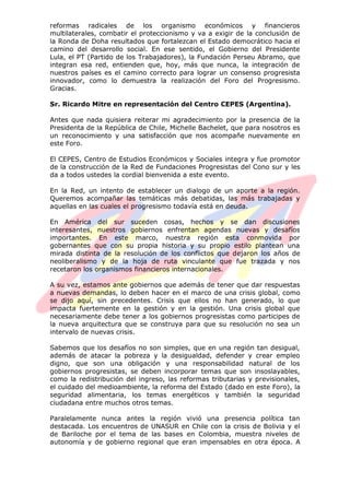 reformas radicales de los organismo económicos y financieros
multilaterales, combatir el proteccionismo y va a exigir de la conclusión de
la Ronda de Doha resultados que fortalezcan el Estado democrático hacia el
camino del desarrollo social. En ese sentido, el Gobierno del Presidente
Lula, el PT (Partido de los Trabajadores), la Fundación Perseu Abramo, que
integran esa red, entienden que, hoy, más que nunca, la integración de
nuestros países es el camino correcto para lograr un consenso progresista
innovador, como lo demuestra la realización del Foro del Progresismo.
Gracias.
Sr. Ricardo Mitre en representación del Centro CEPES (Argentina).
Antes que nada quisiera reiterar mi agradecimiento por la presencia de la
Presidenta de la República de Chile, Michelle Bachelet, que para nosotros es
un reconocimiento y una satisfacción que nos acompañe nuevamente en
este Foro.
El CEPES, Centro de Estudios Económicos y Sociales integra y fue promotor
de la construcción de la Red de Fundaciones Progresistas del Cono sur y les
da a todos ustedes la cordial bienvenida a este evento.
En la Red, un intento de establecer un dialogo de un aporte a la región.
Queremos acompañar las temáticas más debatidas, las más trabajadas y
aquellas en las cuales el progresismo todavía está en deuda.
En América del sur suceden cosas, hechos y se dan discusiones
interesantes, nuestros gobiernos enfrentan agendas nuevas y desafíos
importantes. En este marco, nuestra región esta conmovida por
gobernantes que con su propia historia y su propio estilo plantean una
mirada distinta de la resolución de los conflictos que dejaron los años de
neoliberalismo y de la hoja de ruta vinculante que fue trazada y nos
recetaron los organismos financieros internacionales.
A su vez, estamos ante gobiernos que además de tener que dar respuestas
a nuevas demandas, lo deben hacer en el marco de una crisis global, como
se dijo aquí, sin precedentes. Crisis que ellos no han generado, lo que
impacta fuertemente en la gestión y en la gestión. Una crisis global que
necesariamente debe tener a los gobiernos progresistas como participes de
la nueva arquitectura que se construya para que su resolución no sea un
intervalo de nuevas crisis.
Sabemos que los desafíos no son simples, que en una región tan desigual,
además de atacar la pobreza y la desigualdad, defender y crear empleo
digno, que son una obligación y una responsabilidad natural de los
gobiernos progresistas, se deben incorporar temas que son insoslayables,
como la redistribución del ingreso, las reformas tributarias y previsionales,
el cuidado del medioambiente, la reforma del Estado (dado en este Foro), la
seguridad alimentaria, los temas energéticos y también la seguridad
ciudadana entre muchos otros temas.
Paralelamente nunca antes la región vivió una presencia política tan
destacada. Los encuentros de UNASUR en Chile con la crisis de Bolivia y el
de Bariloche por el tema de las bases en Colombia, muestra niveles de
autonomía y de gobierno regional que eran impensables en otra época. A
 