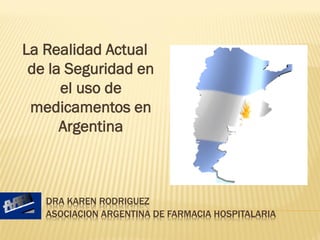 La Realidad Actual
 de la Seguridad en
      el uso de
 medicamentos en
      Argentina



   DRA KAREN RODRIGUEZ
   ASOCIACION ARGENTINA DE FARMACIA HOSPITALARIA
 