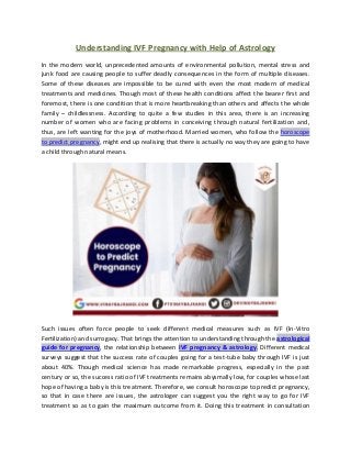 Understanding IVF Pregnancy with Help of Astrology
In the modern world, unprecedented amounts of environmental pollution, mental stress and
junk food are causing people to suffer deadly consequences in the form of multiple diseases.
Some of these diseases are impossible to be cured with even the most modern of medical
treatments and medicines. Though most of these health conditions affect the bearer first and
foremost, there is one condition that is more heartbreaking than others and affects the whole
family – childlessness. According to quite a few studies in this area, there is an increasing
number of women who are facing problems in conceiving through natural fertilization and,
thus, are left wanting for the joys of motherhood. Married women, who follow the horoscope
to predict pregnancy, might end up realising that there is actually no way they are going to have
a child through natural means.
Such issues often force people to seek different medical measures such as IVF (In-Vitro
Fertilization) and surrogacy. That brings the attention to understanding through the astrological
guide for pregnancy, the relationship between IVF pregnancy & astrology. Different medical
surveys suggest that the success rate of couples going for a test-tube baby through IVF is just
about 40%. Though medical science has made remarkable progress, especially in the past
century or so, the success ratio of IVF treatments remains abysmally low, for couples whose last
hope of having a baby is this treatment. Therefore, we consult horoscope to predict pregnancy,
so that in case there are issues, the astrologer can suggest you the right way to go for IVF
treatment so as to gain the maximum outcome from it. Doing this treatment in consultation
 
