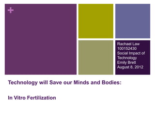 +

                                        Rachael Law
                                        100152430
                                        Social Impact of
                                        Technology
                                        Emily Brett
                                        August 8, 2012



Technology will Save our Minds and Bodies:

In Vitro Fertilization
 