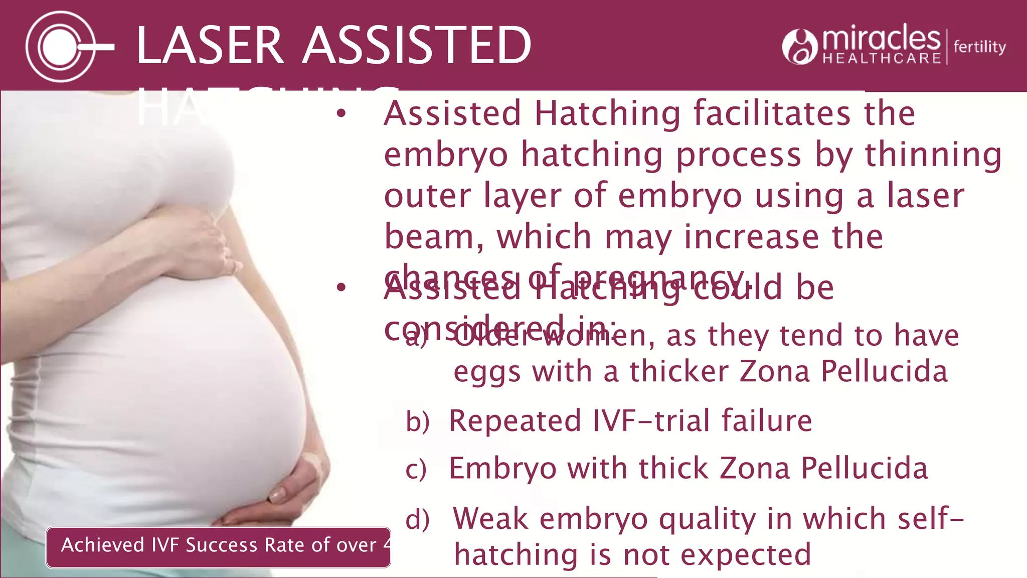LASER ASSISTED
HATCHING• Assisted Hatching facilitates the
embryo hatching process by thinning
outer layer of embryo using a laser
beam, which may increase the
chances of pregnancy.• Assisted Hatching could be
considered in:a) Older women, as they tend to have
eggs with a thicker Zona Pellucida
b) Repeated IVF-trial failure
d) Weak embryo quality in which self-
hatching is not expected
c) Embryo with thick Zona Pellucida
Achieved IVF Success Rate of over 48%*
 