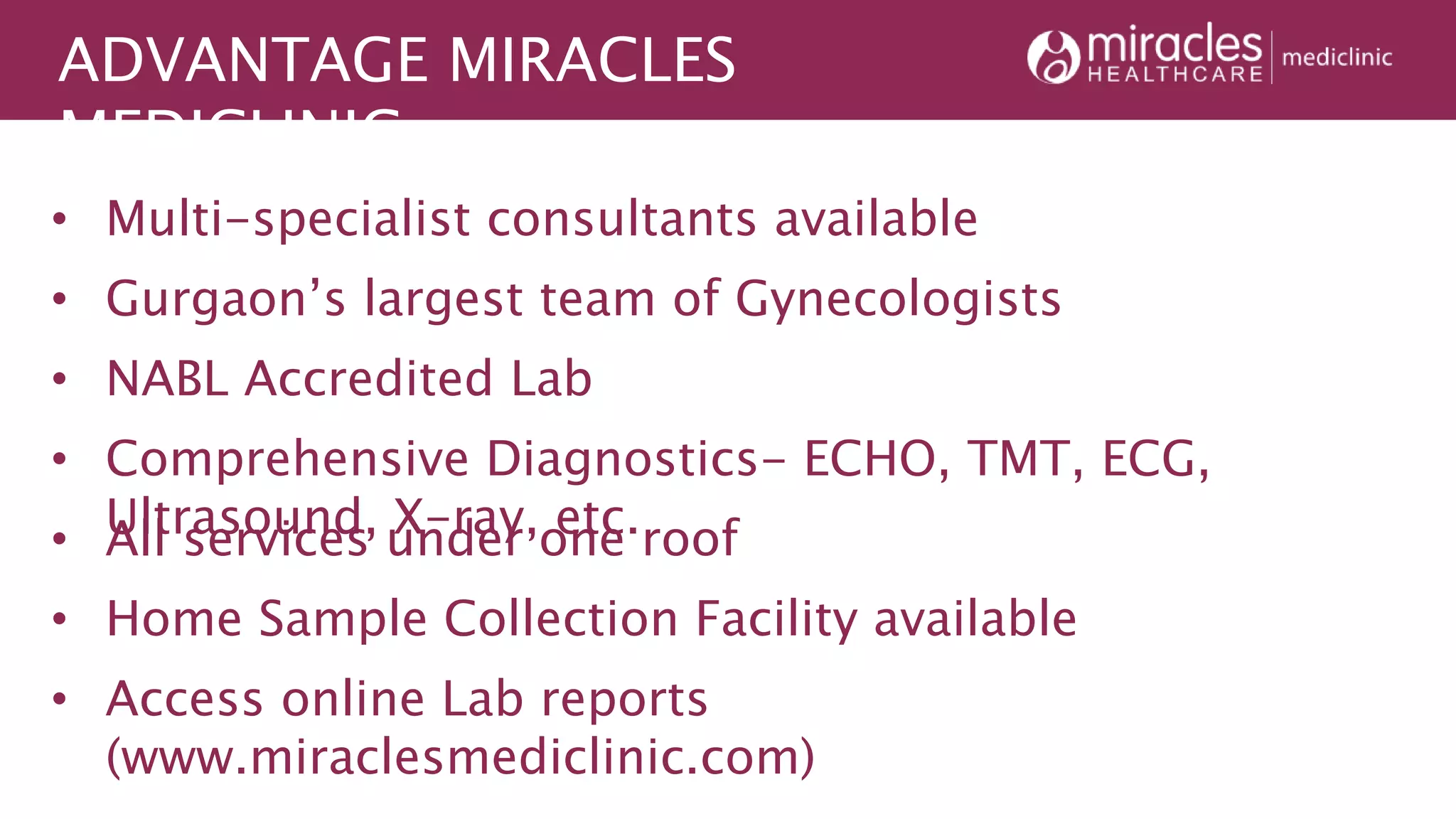 ADVANTAGE MIRACLES
MEDICLINIC
• Home Sample Collection Facility available
• Access online Lab reports
(www.miraclesmediclinic.com)
• Multi-specialist consultants available
• Gurgaon’s largest team of Gynecologists
• All services under one roof
• NABL Accredited Lab
• Comprehensive Diagnostics- ECHO, TMT, ECG,
Ultrasound, X-ray, etc.
 