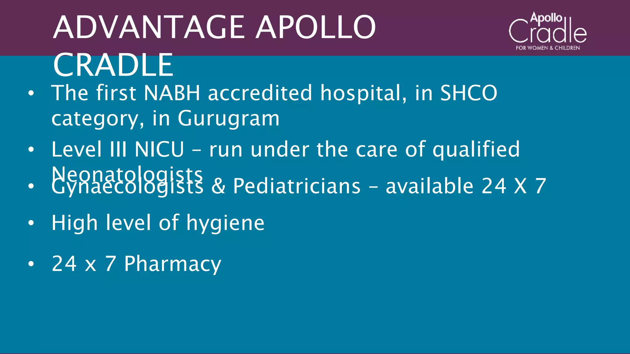 • The first NABH accredited hospital, in SHCO
category, in Gurugram
• Level III NICU – run under the care of qualified
Neonatologists
• Gynaecologists & Pediatricians – available 24 X 7
• High level of hygiene
• 24 x 7 Pharmacy
ADVANTAGE APOLLO
CRADLE
 