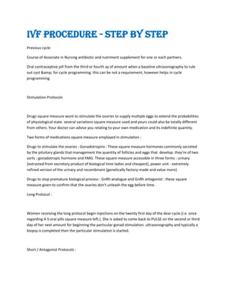 IVF Procedure - Step by Step
Previous cycle
Course of Associate in Nursing antibiotic and nutriment supplement for one or each partners.
Oral contraceptive pill from the third or fourth ay of amount when a baseline ultrasonography to rule
out cyst &amp; for cycle programming. this can be not a requirement, however helps in cycle
programming.
Stimulation Protocols
Drugs square measure wont to stimulate the ovaries to supply multiple eggs to extend the probabilities
of physiological state. several variations square measure used and yours could also be totally different
from others. Your doctor can advise you relating to your own medication and its indefinite quantity.
Two forms of medications square measure employed in stimulation :
Drugs to stimulate the ovaries : Gonadotropins : These square measure hormones commonly secreted
by the pituitary glands that management the quantity of follicles and eggs that develop. they're of two
sorts : gonadotropic hormone and hMG. These square measure accessible in three forms : urinary
[extracted from excretory product of biological time ladies and cheapest], power unit - extremely
refined version of the urinary and recombinant [genetically factory-made and value more].
Drugs to stop premature biological process : GnRh analogue and GnRh antagonist : these square
measure given to confirm that the ovaries don't unleash the egg before time.
Long Protocol :
Women receiving the long protocol begin injections on the twenty first day of the dear cycle.[i.e. once
regarding 4-5 oral pills square measure left.]. She is asked to come back to PULSE on the second or third
day of her next amount for beginning the particular gonad stimulation. ultrasonography and typically a
biopsy is completed then the particular stimulation is started.
Short / Antagonist Protocols :
 