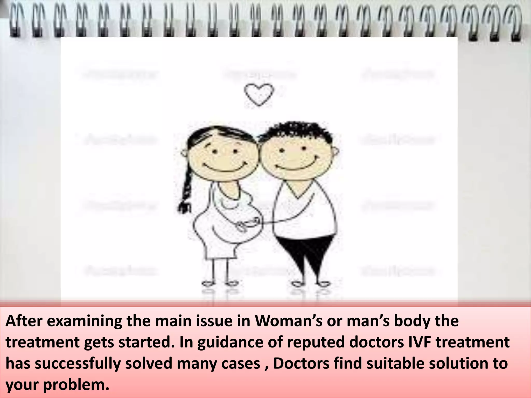 After examining the main issue in Woman’s or man’s body the
treatment gets started. In guidance of reputed doctors IVF treatment
has successfully solved many cases , Doctors find suitable solution to
your problem.
 