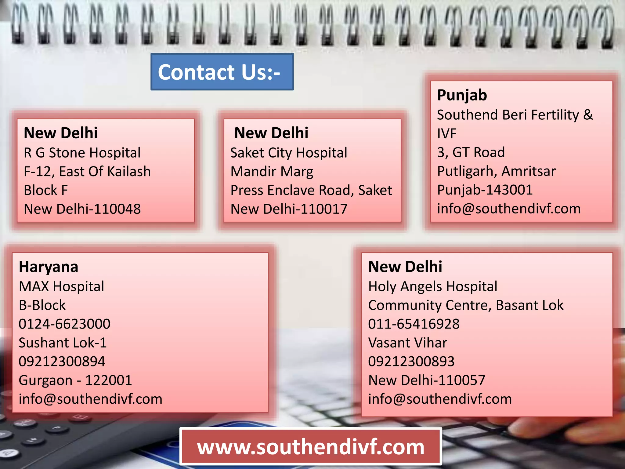 New Delhi
R G Stone Hospital
F-12, East Of Kailash
Block F
New Delhi-110048
New Delhi
Saket City Hospital
Mandir Marg
Press Enclave Road, Saket
New Delhi-110017
www.southendivf.com
Haryana
MAX Hospital
B-Block
0124-6623000
Sushant Lok-1
09212300894
Gurgaon - 122001
info@southendivf.com
Punjab
Southend Beri Fertility &
IVF
3, GT Road
Putligarh, Amritsar
Punjab-143001
info@southendivf.com
New Delhi
Holy Angels Hospital
Community Centre, Basant Lok
011-65416928
Vasant Vihar
09212300893
New Delhi-110057
info@southendivf.com
Contact Us:-
 
