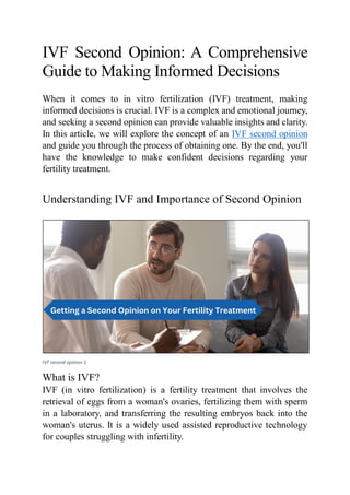 IVF Second Opinion: A Comprehensive
Guide to Making Informed Decisions
When it comes to in vitro fertilization (IVF) treatment, making
informed decisions is crucial. IVF is a complex and emotional journey,
and seeking a second opinion can provide valuable insights and clarity.
In this article, we will explore the concept of an IVF second opinion
and guide you through the process of obtaining one. By the end, you'll
have the knowledge to make confident decisions regarding your
fertility treatment.
Understanding IVF and Importance of Second Opinion
IVF second opinion 1
What is IVF?
IVF (in vitro fertilization) is a fertility treatment that involves the
retrieval of eggs from a woman's ovaries, fertilizing them with sperm
in a laboratory, and transferring the resulting embryos back into the
woman's uterus. It is a widely used assisted reproductive technology
for couples struggling with infertility.
 