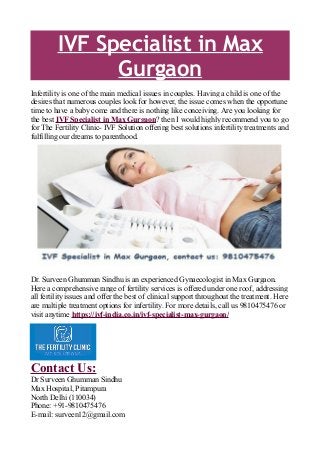 IVF Specialist in Max
Gurgaon
Infertility is one of the main medical issues in couples. Having a child is one of the
desires that numerous couples look for however, the issue comes when the opportune
time to have a baby come and there is nothing like conceiving. Are you looking for
the best IVF Specialist in Max Gurgaon? then I would highly recommend you to go
for The Fertility Clinic- IVF Solution offering best solutions infertility treatments and
fulfilling our dreams to parenthood.
Dr. Surveen Ghumman Sindhu is an experienced Gynaecologist in Max Gurgaon.
Here a comprehensive range of fertility services is offered under one roof, addressing
all fertility issues and offer the best of clinical support throughout the treatment. Here
are multiple treatment options for infertility. For more details, call us 9810475476 or
visit anytime https://ivf-india.co.in/ivf-specialist-max-gurgaon/
Contact Us:
Dr Surveen Ghumman Sindhu
Max Hospital, Pitampura
North Delhi (110034)
Phone: +91-9810475476
E-mail: surveen12@gmail.com
 