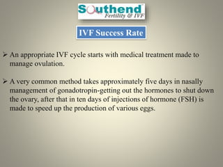IVF Success Rate
 An appropriate IVF cycle starts with medical treatment made to
manage ovulation.
 A very common method takes approximately five days in nasally
management of gonadotropin-getting out the hormones to shut down
the ovary, after that in ten days of injections of hormone (FSH) is
made to speed up the production of various eggs.
 