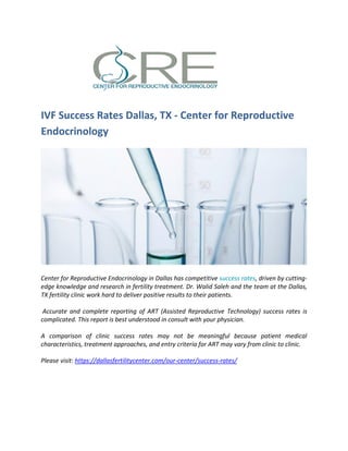 IVF Success Rates Dallas, TX - Center for Reproductive
Endocrinology
Center for Reproductive Endocrinology in Dallas has competitive success rates, driven by cutting-
edge knowledge and research in fertility treatment. Dr. Walid Saleh and the team at the Dallas,
TX fertility clinic work hard to deliver positive results to their patients.
Accurate and complete reporting of ART (Assisted Reproductive Technology) success rates is
complicated. This report is best understood in consult with your physician.
A comparison of clinic success rates may not be meaningful because patient medical
characteristics, treatment approaches, and entry criteria for ART may vary from clinic to clinic.
Please visit: https://dallasfertilitycenter.com/our-center/success-rates/
 