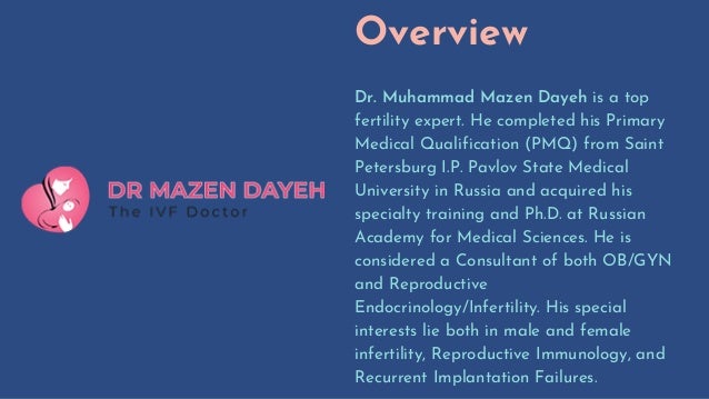 Overview
Dr. Muhammad Mazen Dayeh is a top
fertility expert. He completed his Primary
Medical Qualification (PMQ) from Saint
Petersburg I.P. Pavlov State Medical
University in Russia and acquired his
specialty training and Ph.D. at Russian
Academy for Medical Sciences. He is
considered a Consultant of both OB/GYN
and Reproductive
Endocrinology/Infertility. His special
interests lie both in male and female
infertility, Reproductive Immunology, and
Recurrent Implantation Failures.
 