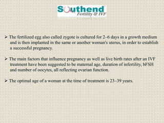  The fertilized egg also called zygote is cultured for 2–6 days in a growth medium
and is then implanted in the same or another woman's uterus, in order to establish
a successful pregnancy.
 The main factors that influence pregnancy as well as live birth rates after an IVF
treatment have been suggested to be maternal age, duration of infertility, bFSH
and number of oocytes, all reflecting ovarian function.
 The optimal age of a woman at the time of treatment is 23–39 years.
 