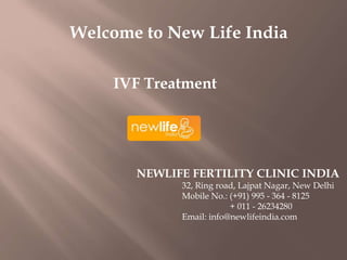 Welcome to New Life India
IVF Treatment
NEWLIFE FERTILITY CLINIC INDIA
32, Ring road, Lajpat Nagar, New Delhi
Mobile No.: (+91) 995 - 364 - 8125
+ 011 - 26234280
Email: info@newlifeindia.com
 