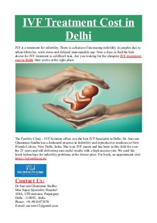 IVF Treatment Cost in
Delhi
IVF is a treatment for infertility. There is a chance of increasing infertility in couples due to
urban lifestyles, work stress and delayed marriageable age. Now a days to find the best
doctor for IVF treatment is a difficult task. Are you looking for the cheapest IVF treatment
cost in Delhi, then you're at the right place.
The Fertility Clinic - IVF Solution offers you the best IVF Specialist in Delhi. Dr. Surveen
Ghumman Sindhu has a dedicated practice in Infertility and reproductive medicine at New
Friends Colony, New Delhi, India. She is an IVF expert and has been in this field for over
the 23 years and still delivering successful results with a high success rate. We used the
latest technology for infertility problems at the lowest price. For book, an appointment visit
https://ivf-india.co.in/
Contact Us:
Dr Surveen Ghumman Sindhu
Max Super Speciality Hospital
108A, I.P.Extension, Patparganj
Delhi - 110092, India
Phone: +91-9810475476
E-mail: surveen12@gmail.com
 