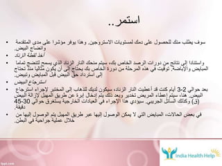 ‫استمر‬..
• ‫االستروجين‬ ‫لمستويات‬ ‫دمك‬ ‫على‬ ‫للحصول‬ ‫منك‬ ‫يطلب‬ ‫سوف‬.‫المتقدمة‬ ‫مدى‬ ‫على‬ ‫مؤشرا‬ ‫يوفر‬ ‫وهذا‬
‫البيض‬ ‫وانضاج‬.
• ‫الزناد‬ ‫لقطة‬ ‫أخذ‬
• ‫تماما‬ ‫لتنضج‬ ‫يسمح‬ ‫الذي‬ ‫الزناد‬ ‫النار‬ ‫منحك‬ ‫سيتم‬ ،‫بك‬ ‫الخاص‬ ‫الرصد‬ ‫دورات‬ ‫من‬ ‫نتائج‬ ‫إلى‬ ‫واستنادا‬
‫واإلباضة‬ ‫المبايض‬.‫تحتاج‬ ‫منذ‬ ‫مثاليا‬ ‫يكون‬ ‫أن‬ ‫إلى‬ ‫يحتاج‬ ‫بك‬ ‫الخاص‬ ‫دورة‬ ‫من‬ ‫المرحلة‬ ‫هذه‬ ‫في‬ ‫توقيت‬
‫وتبيض‬ ‫المبايض‬ ‫قبل‬ ‫البيض‬ ‫حق‬ ‫استرداد‬ ‫إلى‬.
• ‫البيض‬ ‫استرجاع‬
• ‫حوالي‬ ‫بعد‬2-3‫استرجاع‬ ‫إلجراء‬ ‫المختبر‬ ‫إلى‬ ‫للذهاب‬ ‫لديك‬ ‫سيكون‬ ،‫الزناد‬ ‫النار‬ ‫أعطيت‬ ‫قد‬ ‫كنت‬ ‫أيام‬
‫البيض‬.‫البيض‬ ‫إلزالة‬ ‫المهبل‬ ‫طريق‬ ‫عن‬ ‫إبرة‬ ‫إدخال‬ ‫يتم‬ ‫ذلك‬ ‫وبعد‬ ‫تخدير‬ ‫المريض‬ ‫إعطاء‬ ‫سيتم‬ ،‫هنا‬
(‫ق‬)‫الجريبي‬ ‫السائل‬ ‫وكذلك‬.‫حوالي‬ ‫يستغرق‬ ‫الخارجية‬ ‫العيادات‬ ‫في‬ ‫اإلجراء‬ ‫هذا‬ ‫سيؤدي‬30-45
‫دقيقة‬.
• ‫من‬ ‫إليها‬ ‫الوصول‬ ‫يتم‬ ‫المهبل‬ ‫طريق‬ ‫عبر‬ ‫إليها‬ ‫الوصول‬ ‫يمكن‬ ‫ال‬ ‫التي‬ ‫المبايض‬ ،‫الحاالت‬ ‫بعض‬ ‫في‬
‫البطن‬ ‫في‬ ‫جراحية‬ ‫عملية‬ ‫خالل‬.
 