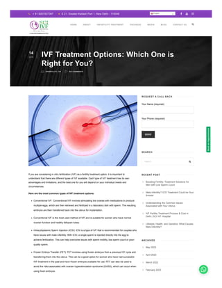 Your Name (required)
Your Phone (required)
SEND
If you are considering in vitro fertilization (IVF) as a fertility treatment option, it is important to
understand that there are different types of IVF available. Each type of IVF treatment has its own
advantages and limitations, and the best one for you will depend on your individual needs and
circumstances.
Here are the most common types of IVF treatment options:
Conventional IVF: Conventional IVF involves stimulating the ovaries with medications to produce
multiple eggs, which are then retrieved and fertilized in a laboratory dish with sperm. The resulting
embryos are then transferred back into the uterus for implantation.
Conventional IVF is the most used method of IVF and is suitable for women who have normal
ovarian function and healthy fallopian tubes.
Intracytoplasmic Sperm Injection (ICSI): ICSI is a type of IVF that is recommended for couples who
have issues with male infertility. With ICSI, a single sperm is injected directly into the egg to
achieve fertilization. This can help overcome issues with sperm motility, low sperm count or poor-
quality sperm.
Frozen Embryo Transfer (FET): FET involves using frozen embryos from a previous IVF cycle and
transferring them into the uterus. This can be a good option for women who have had successful
IVF treatment in the past and have frozen embryos available for use. FET can also be used to
avoid the risks associated with ovarian hyperstimulation syndrome (OHSS), which can occur when
using fresh embryos.
 + 91 9267937367  S 21, Greater Kailash Part 1, New Delhi - 110048   
14
APR IVF Treatment Options: Which One is
Right for You?
m INFERTILITY, IVF v NO COMMENTS
REQUEST A CALL BACK
SEARCH
Search... 
RECENT POST
Boosting Fertility: Treatment Solutions for
Men with Low Sperm Count
Male Infertility? ICSI Treatment Could be Your
Answer
Understanding the Common Issues
Associated with Your Uterus
IVF Fertility Treatment Process & Cost in
Delhi | SCI IVF Hospital
Lifestyle, Health, and Genetics: What Causes
Male Infertility?





ARCHIVES
May 2023
April 2023
March 2023
February 2023





HOME ABOUT INFERTILITY TREATMENT PACKAGES MEDIA BLOG CONTACT US
English
Book
an
Appointment
 
