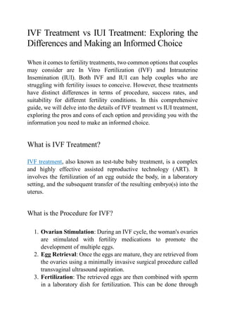 IVF Treatment vs IUI Treatment: Exploring the
Differences and Making an Informed Choice
When it comes to fertility treatments, two common options that couples
may consider are In Vitro Fertilization (IVF) and Intrauterine
Insemination (IUI). Both IVF and IUI can help couples who are
struggling with fertility issues to conceive. However, these treatments
have distinct differences in terms of procedure, success rates, and
suitability for different fertility conditions. In this comprehensive
guide, we will delve into the details of IVF treatment vs IUI treatment,
exploring the pros and cons of each option and providing you with the
information you need to make an informed choice.
What is IVF Treatment?
IVF treatment, also known as test-tube baby treatment, is a complex
and highly effective assisted reproductive technology (ART). It
involves the fertilization of an egg outside the body, in a laboratory
setting, and the subsequent transfer of the resulting embryo(s) into the
uterus.
What is the Procedure for IVF?
1. Ovarian Stimulation: During an IVF cycle, the woman's ovaries
are stimulated with fertility medications to promote the
development of multiple eggs.
2. Egg Retrieval: Once the eggs are mature, they are retrieved from
the ovaries using a minimally invasive surgical procedure called
transvaginal ultrasound aspiration.
3. Fertilization: The retrieved eggs are then combined with sperm
in a laboratory dish for fertilization. This can be done through
 
