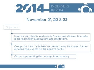 Lean on our historic partners in France and abroad, to create local relays with associations and institutions. 
Group the local initiatives to create more important, better recognizable events by the general public 
Carry on promoting the concept internationaly 
Objectives 
November 21, 22 & 23 
+ 
+ 
+ 
IVGD NEXT 
IN 2014 
2014  