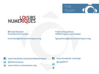 Micka?l Newton 
President & Founder 
mnewton@loisirsnumeriques.org 
www.facebook.com/LoisirsNumeriques 
@LNumeriques 
www.loisirs-numeriques.org 
www.facebook.com/ivgd 
@ivgd2014 
Fabien Goupilleau 
IVGD Project coordinator 
fgoupilleau@loisirsnumeriques.org 
THE 
TEAM  